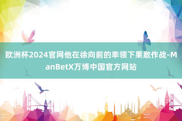 欧洲杯2024官网他在徐向前的率领下果敢作战-ManBetX万博中国官方网站