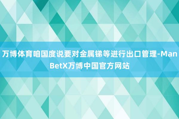 万博体育咱国度说要对金属锑等进行出口管理-ManBetX万博中国官方网站