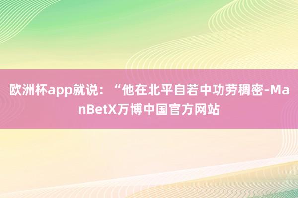 欧洲杯app就说：“他在北平自若中功劳稠密-ManBetX万博中国官方网站
