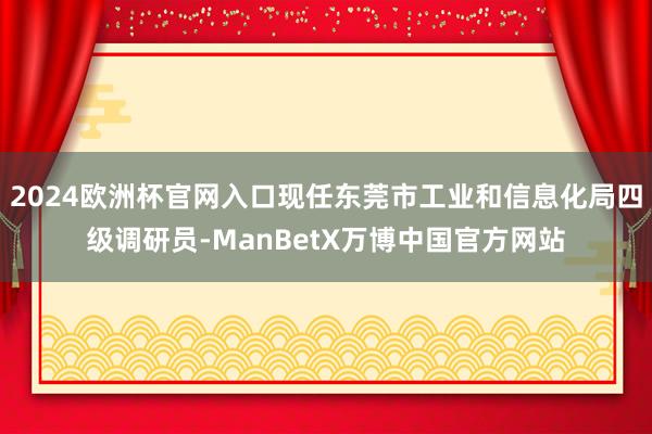2024欧洲杯官网入口现任东莞市工业和信息化局四级调研员-ManBetX万博中国官方网站