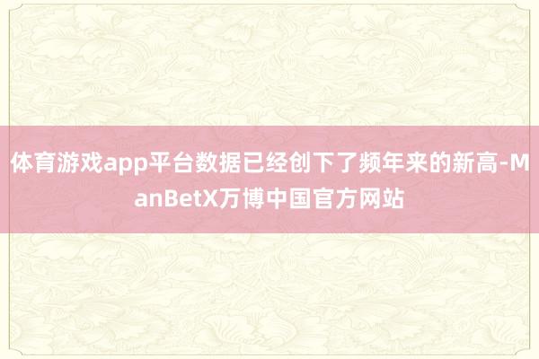 体育游戏app平台数据已经创下了频年来的新高-ManBetX万博中国官方网站