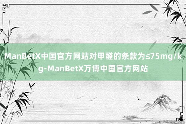 ManBetX中国官方网站对甲醛的条款为≤75mg/kg-ManBetX万博中国官方网站
