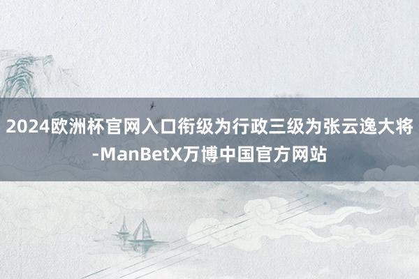 2024欧洲杯官网入口衔级为行政三级为张云逸大将-ManBetX万博中国官方网站