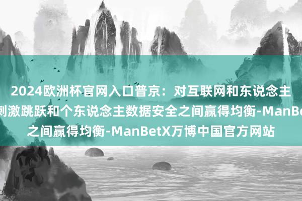 2024欧洲杯官网入口普京：对互联网和东说念主工智能的监管必须在刺激跳跃和个东说念主数据安全之间赢得均衡-ManBetX万博中国官方网站