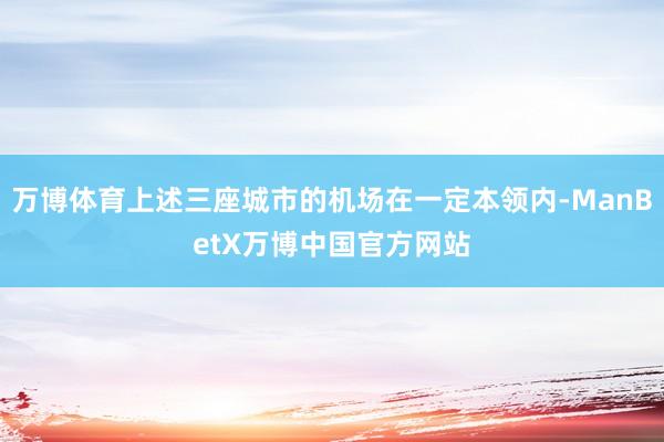 万博体育上述三座城市的机场在一定本领内-ManBetX万博中国官方网站