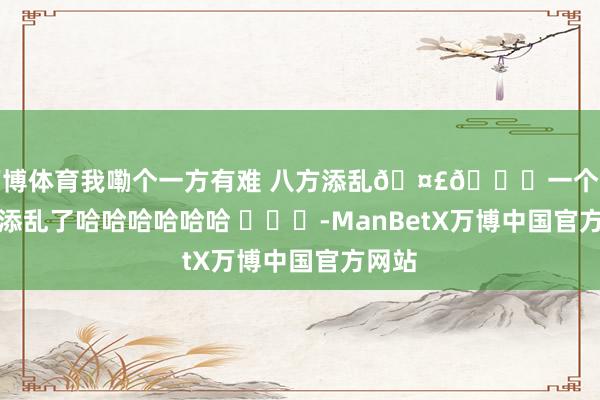 万博体育我嘞个一方有难 八方添乱🤣👌一个个的净添乱了哈哈哈哈哈哈 ​​​-ManBetX万博中国官方网站