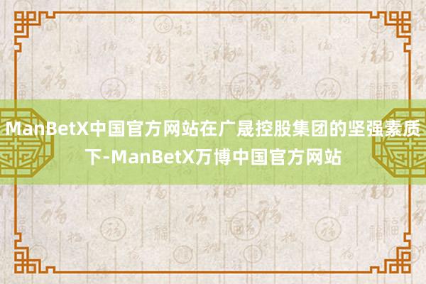 ManBetX中国官方网站在广晟控股集团的坚强素质下-ManBetX万博中国官方网站