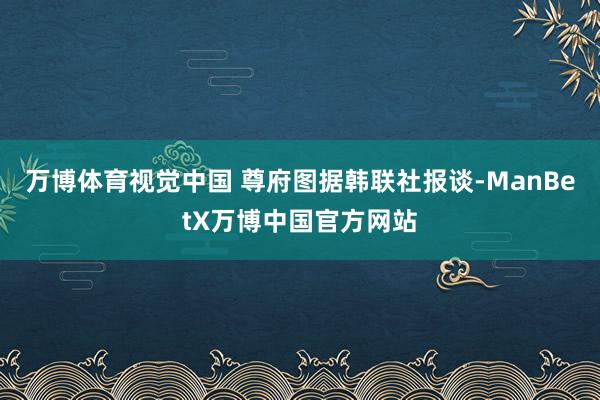 万博体育视觉中国 尊府图据韩联社报谈-ManBetX万博中国官方网站