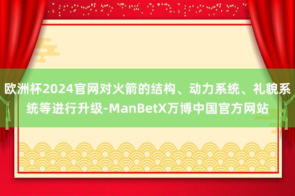 欧洲杯2024官网对火箭的结构、动力系统、礼貌系统等进行升级-ManBetX万博中国官方网站