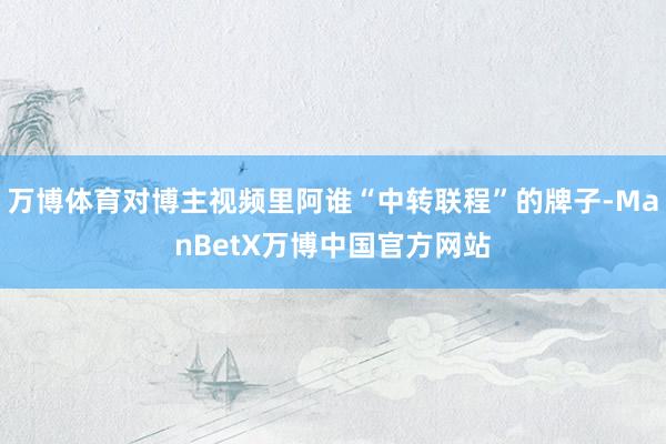 万博体育对博主视频里阿谁“中转联程”的牌子-ManBetX万博中国官方网站