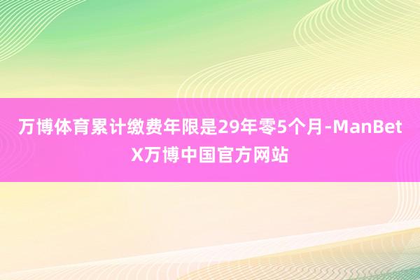 万博体育累计缴费年限是29年零5个月-ManBetX万博中国官方网站