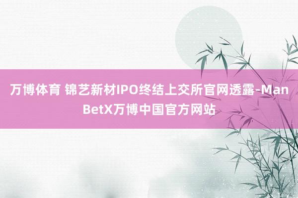 万博体育 锦艺新材IPO终结上交所官网透露-ManBetX万博中国官方网站