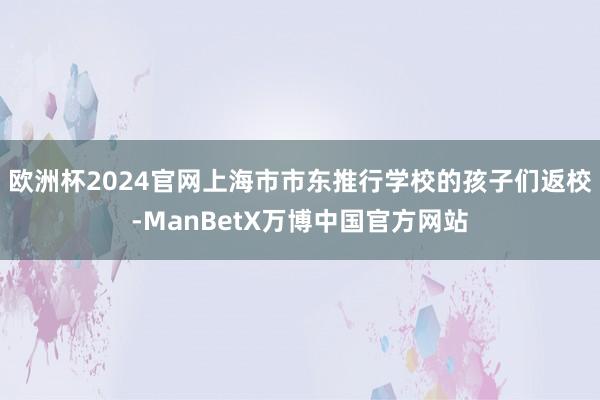 欧洲杯2024官网上海市市东推行学校的孩子们返校-ManBetX万博中国官方网站