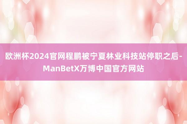 欧洲杯2024官网程鹏被宁夏林业科技站停职之后-ManBetX万博中国官方网站