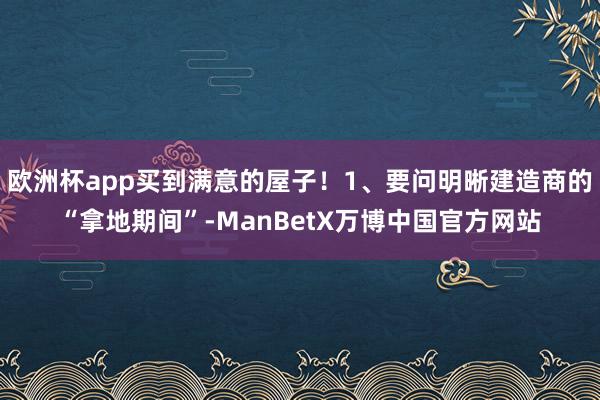 欧洲杯app买到满意的屋子！1、要问明晰建造商的“拿地期间”-ManBetX万博中国官方网站
