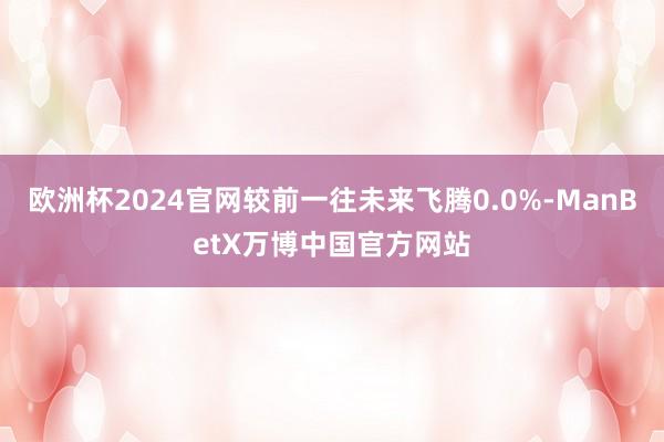 欧洲杯2024官网较前一往未来飞腾0.0%-ManBetX万博中国官方网站