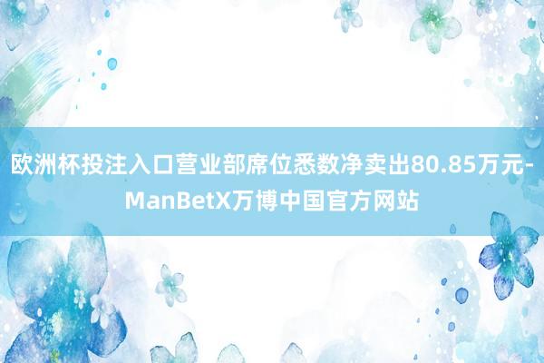 欧洲杯投注入口营业部席位悉数净卖出80.85万元-ManBetX万博中国官方网站