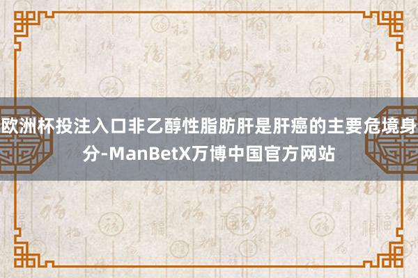 欧洲杯投注入口非乙醇性脂肪肝是肝癌的主要危境身分-ManBetX万博中国官方网站