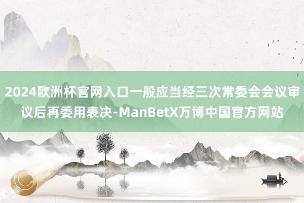 2024欧洲杯官网入口一般应当经三次常委会会议审议后再委用表决-ManBetX万博中国官方网站