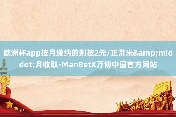 欧洲杯app按月缴纳的则按2元/正常米&middot;月收取-ManBetX万博中国官方网站