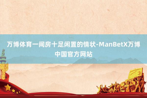 万博体育一间房十足闲置的情状-ManBetX万博中国官方网站