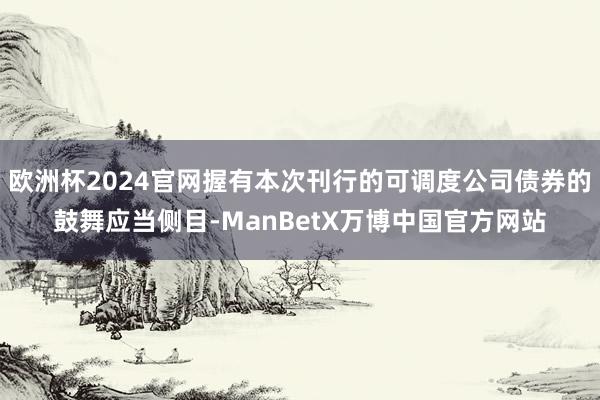 欧洲杯2024官网握有本次刊行的可调度公司债券的鼓舞应当侧目-ManBetX万博中国官方网站