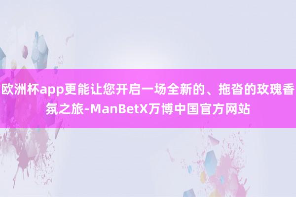 欧洲杯app更能让您开启一场全新的、拖沓的玫瑰香氛之旅-ManBetX万博中国官方网站