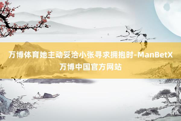 万博体育她主动妥洽小张寻求拥抱时-ManBetX万博中国官方网站