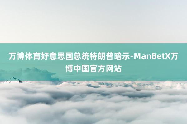 万博体育好意思国总统特朗普暗示-ManBetX万博中国官方网站