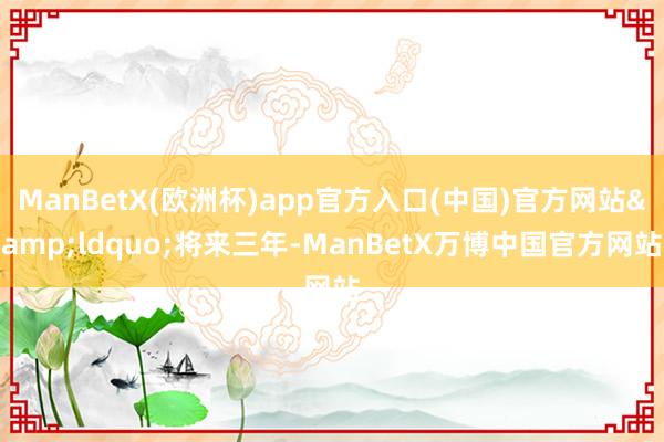 ManBetX(欧洲杯)app官方入口(中国)官方网站&ldquo;将来三年-ManBetX万博中国官方网站