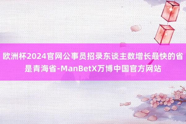 欧洲杯2024官网公事员招录东谈主数增长最快的省是青海省-ManBetX万博中国官方网站