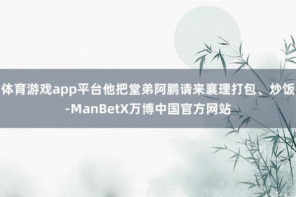体育游戏app平台他把堂弟阿鹏请来襄理打包、炒饭-ManBetX万博中国官方网站