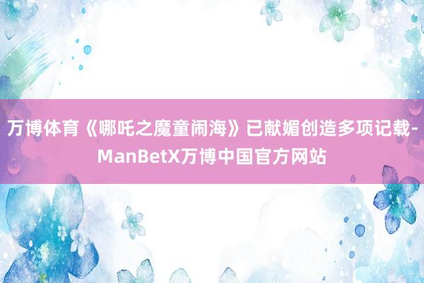 万博体育《哪吒之魔童闹海》已献媚创造多项记载-ManBetX万博中国官方网站