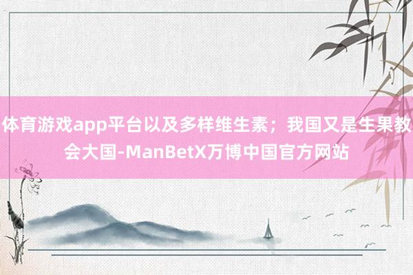 体育游戏app平台以及多样维生素；我国又是生果教会大国-ManBetX万博中国官方网站