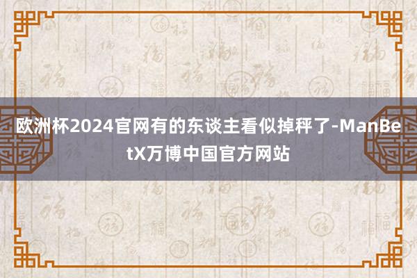 欧洲杯2024官网有的东谈主看似掉秤了-ManBetX万博中国官方网站
