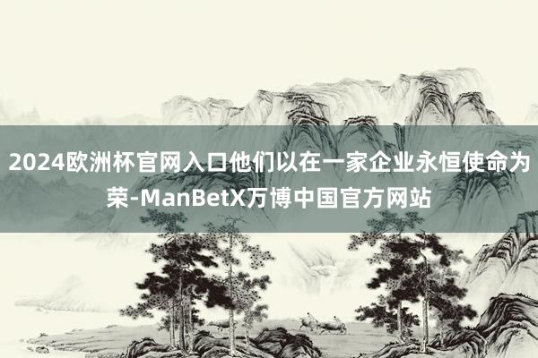 2024欧洲杯官网入口他们以在一家企业永恒使命为荣-ManBetX万博中国官方网站