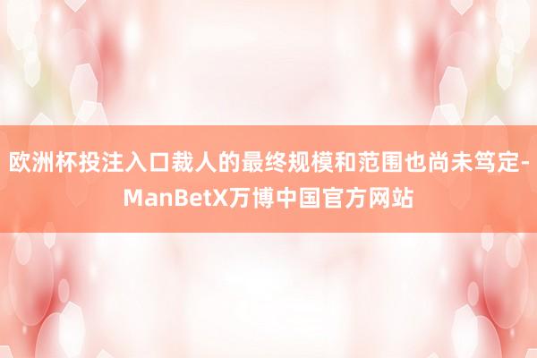 欧洲杯投注入口裁人的最终规模和范围也尚未笃定-ManBetX万博中国官方网站