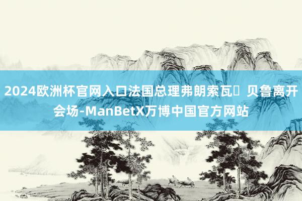 2024欧洲杯官网入口法国总理弗朗索瓦・贝鲁离开会场-ManBetX万博中国官方网站
