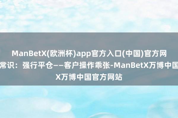 ManBetX(欧洲杯)app官方入口(中国)官方网站期货小常识：强行平仓——客户操作乖张-ManBetX万博中国官方网站