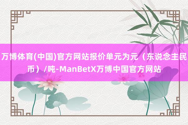 万博体育(中国)官方网站报价单元为元（东说念主民币）/吨-ManBetX万博中国官方网站