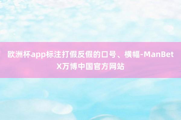 欧洲杯app标注打假反假的口号、横幅-ManBetX万博中国官方网站