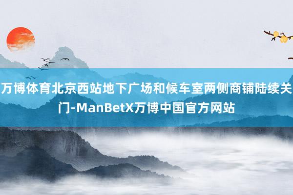 万博体育北京西站地下广场和候车室两侧商铺陆续关门-ManBetX万博中国官方网站
