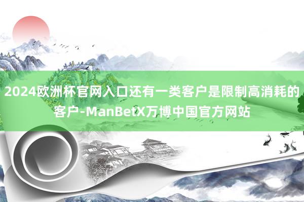 2024欧洲杯官网入口还有一类客户是限制高消耗的客户-ManBetX万博中国官方网站
