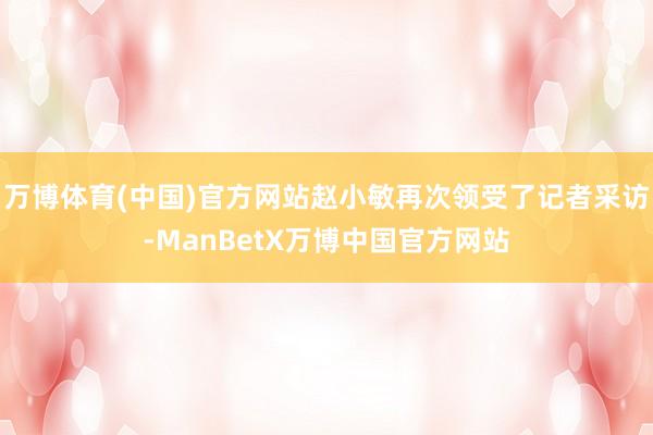 万博体育(中国)官方网站赵小敏再次领受了记者采访-ManBetX万博中国官方网站