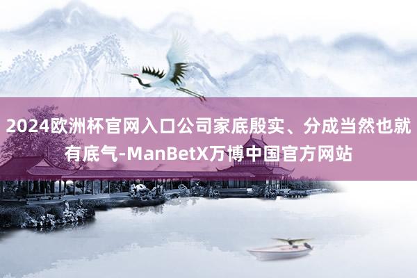 2024欧洲杯官网入口公司家底殷实、分成当然也就有底气-ManBetX万博中国官方网站