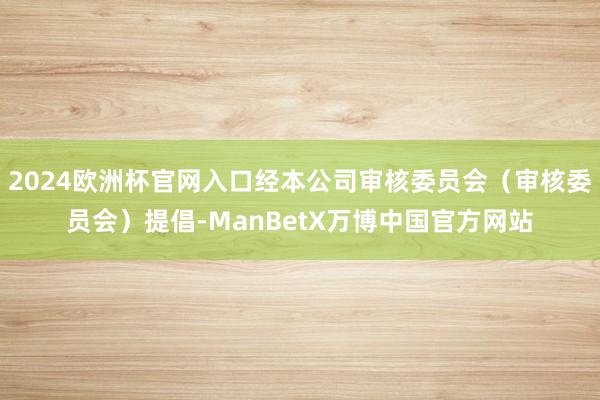 2024欧洲杯官网入口经本公司审核委员会（审核委员会）提倡-ManBetX万博中国官方网站