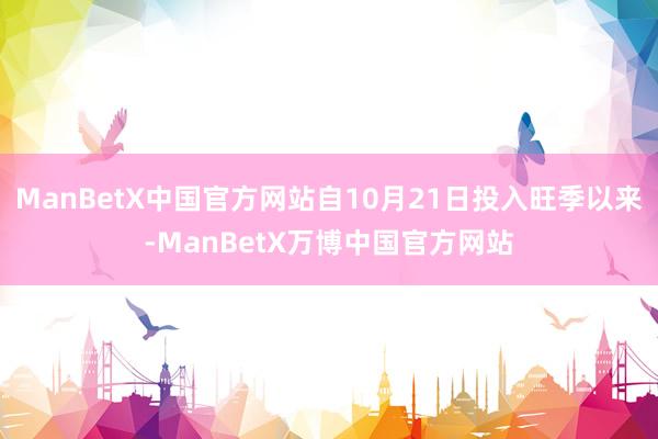 ManBetX中国官方网站自10月21日投入旺季以来-ManBetX万博中国官方网站