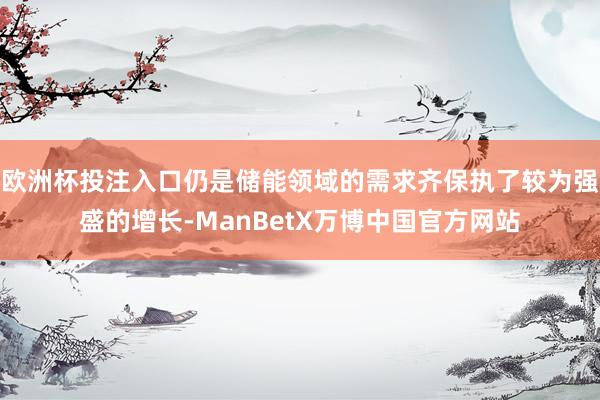 欧洲杯投注入口仍是储能领域的需求齐保执了较为强盛的增长-ManBetX万博中国官方网站