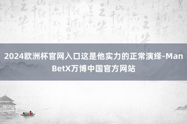 2024欧洲杯官网入口这是他实力的正常演绎-ManBetX万博中国官方网站