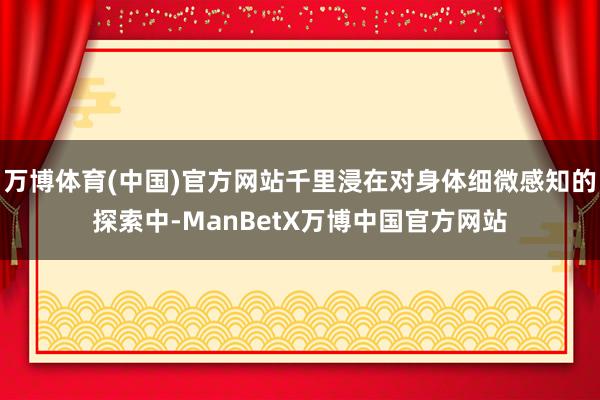 万博体育(中国)官方网站千里浸在对身体细微感知的探索中-ManBetX万博中国官方网站